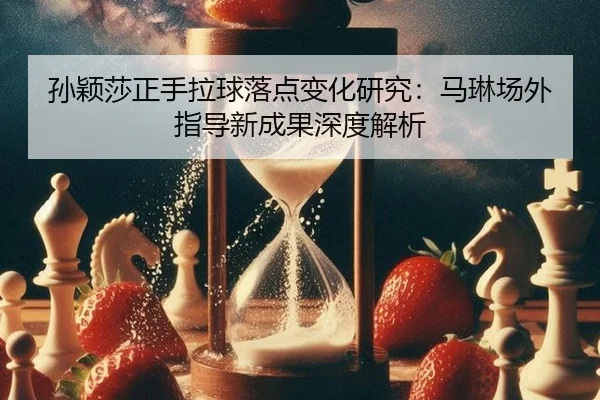 孙颖莎正手拉球落点变化研究：马琳场外指导新成果深度解析