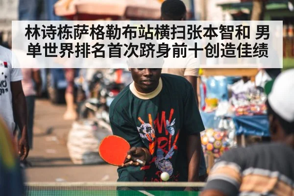 林诗栋萨格勒布站横扫张本智和 男单世界排名首次跻身前十创造佳绩
