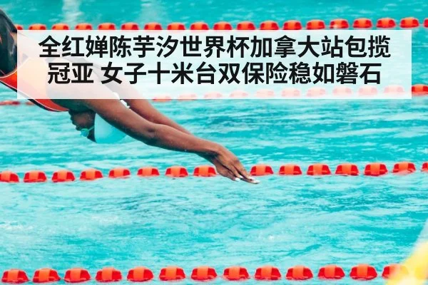 全红婵陈芋汐世界杯加拿大站包揽冠亚 女子十米台双保险稳如磐石