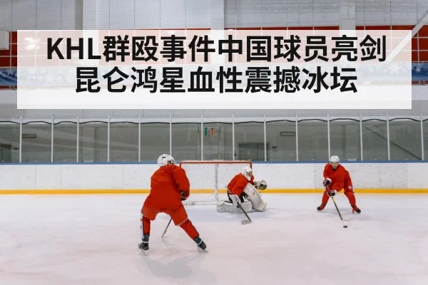 KHL群殴事件中国球员亮剑昆仑鸿星血性震撼冰坛